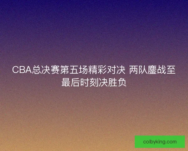 CBA总决赛第五场精彩对决 两队鏖战至最后时刻决胜负