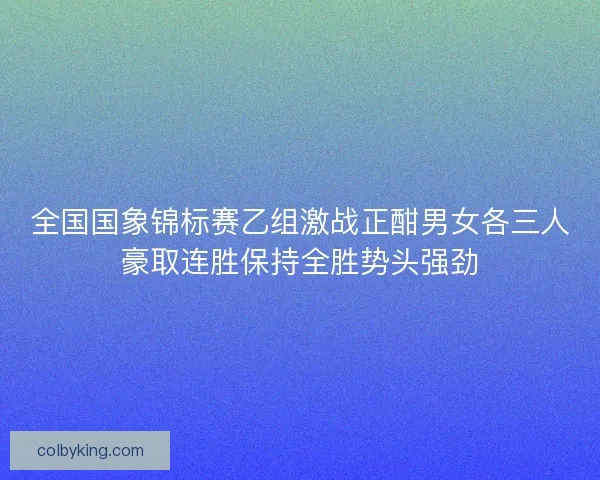 全国国象锦标赛乙组激战正酣男女各三人豪取连胜保持全胜势头强劲 全国国象锦标赛乙组激战正酣男女各三人豪取连胜保持全胜势头强劲