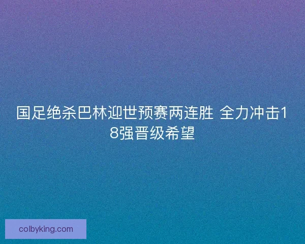 国足绝杀巴林迎世预赛两连胜 全力冲击18强晋级希望