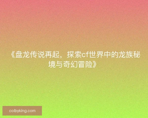《盘龙传说再起，探索cf世界中的龙族秘境与奇幻冒险》