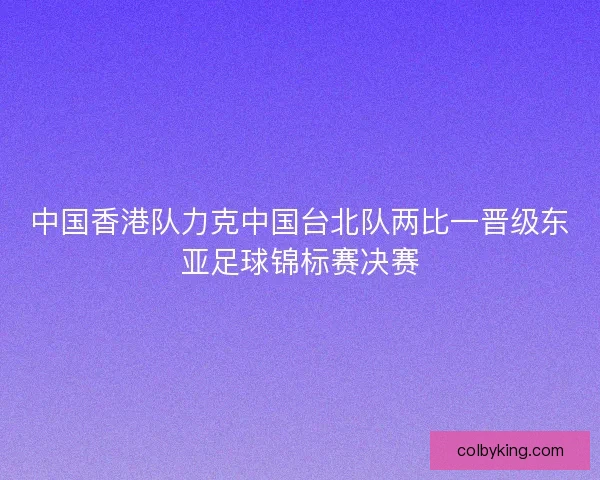 中国香港队力克中国台北队两比一晋级东亚足球锦标赛决赛