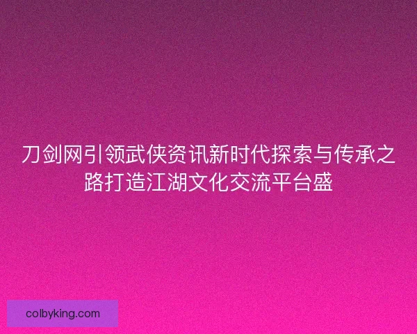 刀剑网引领武侠资讯新时代探索与传承之路打造江湖文化交流平台盛