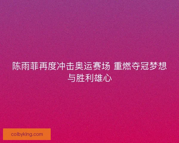 陈雨菲再度冲击奥运赛场 重燃夺冠梦想与胜利雄心