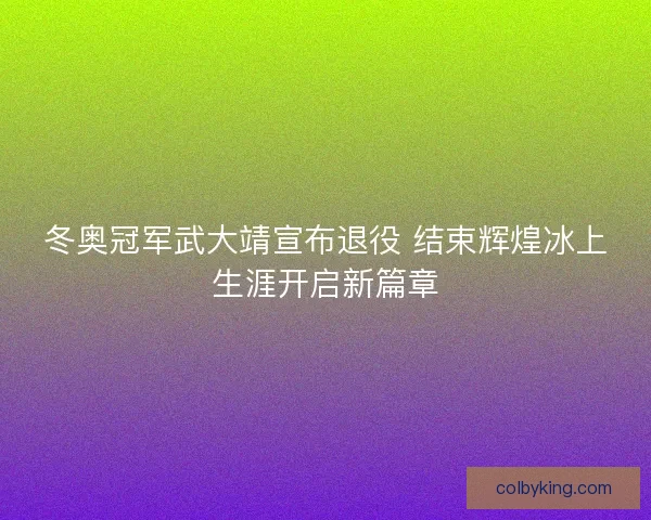 冬奥冠军武大靖宣布退役 结束辉煌冰上生涯开启新篇章