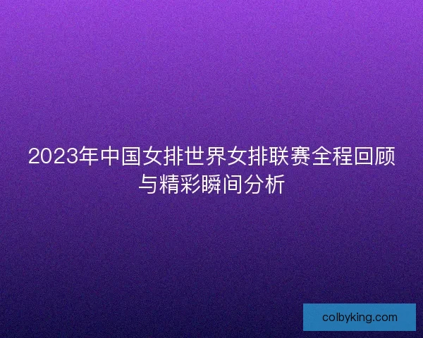 2023年中国女排世界女排联赛全程回顾与精彩瞬间分析